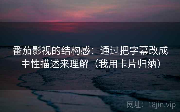 番茄影视的结构感：通过把字幕改成中性描述来理解（我用卡片归纳）