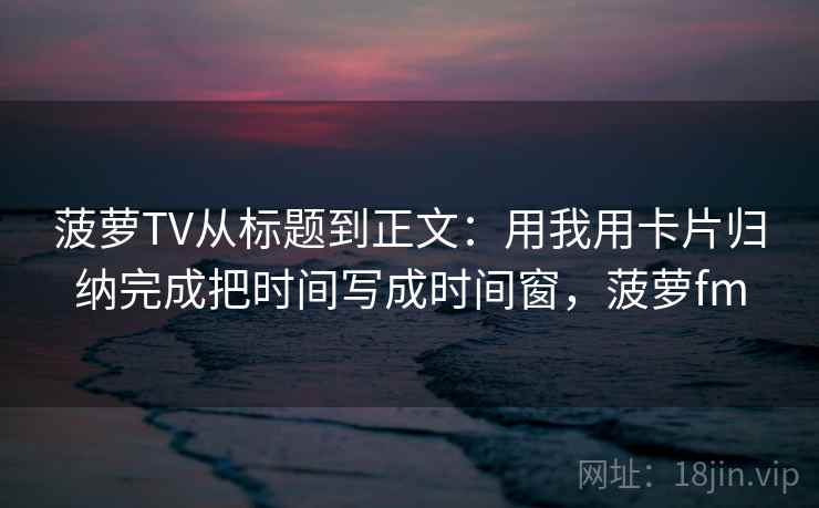 菠萝TV从标题到正文:用我用卡片归纳完成把时间写成时间窗,菠萝fm 菠萝TV从标题到正文:用我用卡片归纳完成把时间写成时间窗,菠萝fm