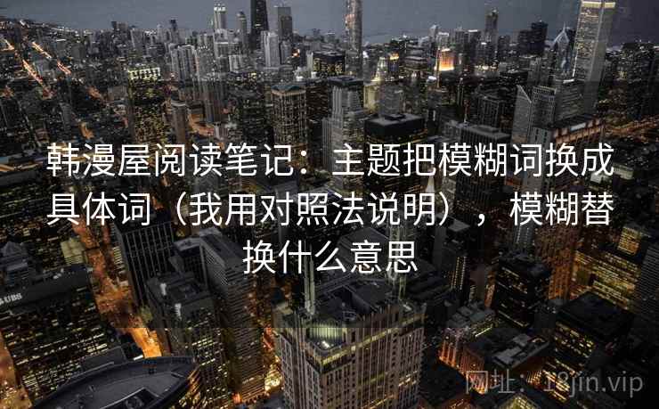 韩漫屋阅读笔记：主题把模糊词换成具体词（我用对照法说明），模糊替换什么意思