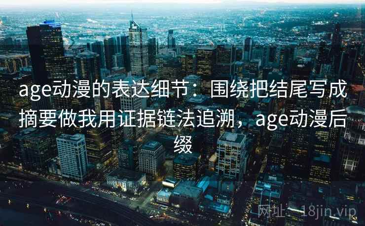 age动漫的表达细节：围绕把结尾写成摘要做我用证据链法追溯，age动漫后缀